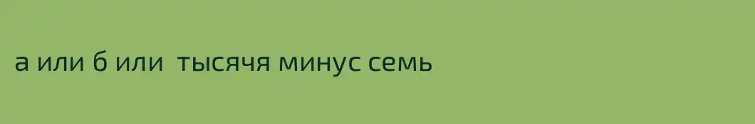 а или б или  тысячя минус семь